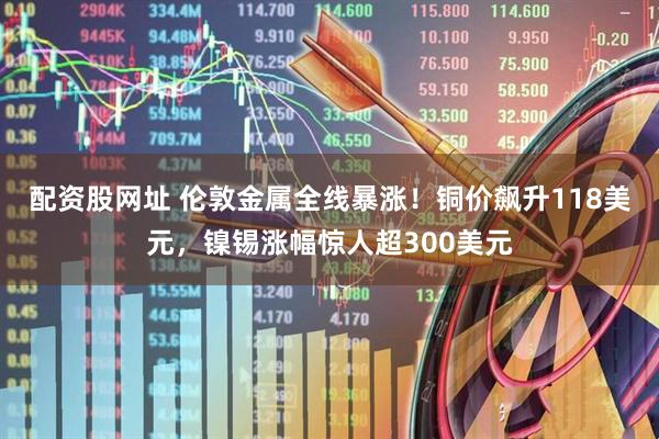 配资股网址 伦敦金属全线暴涨！铜价飙升118美元，镍锡涨幅惊人超300美元