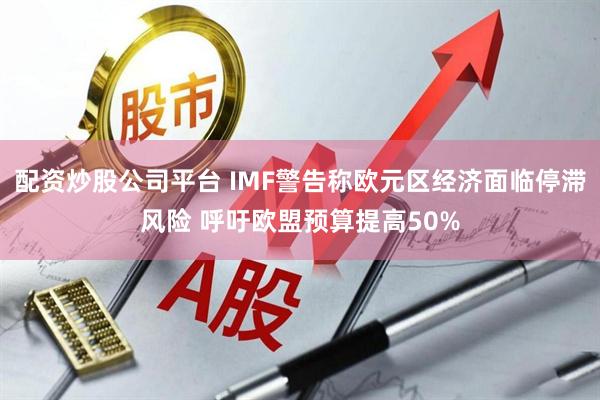 配资炒股公司平台 IMF警告称欧元区经济面临停滞风险 呼吁欧盟预算提高50%