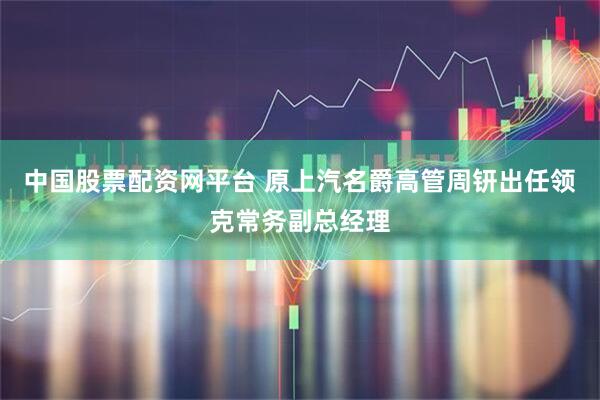 中国股票配资网平台 原上汽名爵高管周钘出任领克常务副总经理