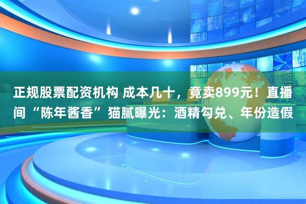 正规股票配资机构 成本几十，竟卖899元！直播间 “陈年酱香” 猫腻曝光：酒精勾兑、年份造假