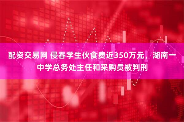 配资交易网 侵吞学生伙食费近350万元，湖南一中学总务处主任和采购员被判刑