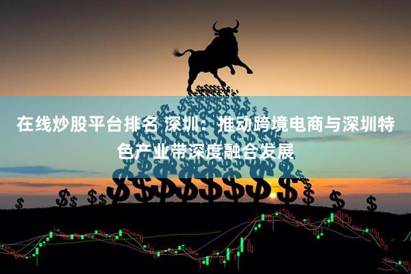 在线炒股平台排名 深圳：推动跨境电商与深圳特色产业带深度融合发展
