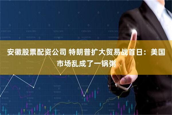 安徽股票配资公司 特朗普扩大贸易战首日：美国市场乱成了一锅粥