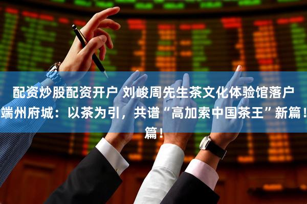 配资炒股配资开户 刘峻周先生茶文化体验馆落户端州府城：以茶为引，共谱“高加索中国茶王”新篇！