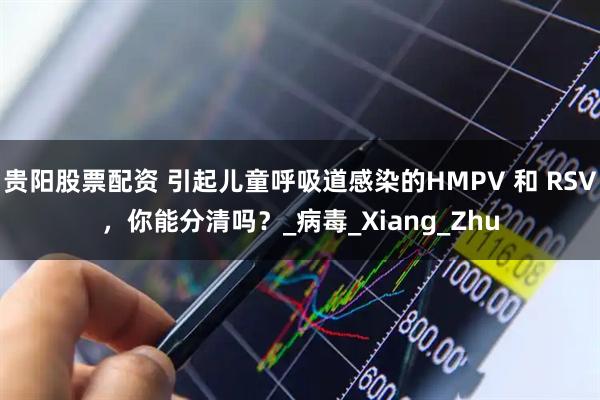 贵阳股票配资 引起儿童呼吸道感染的HMPV 和 RSV，你能分清吗？_病毒_Xiang_Zhu