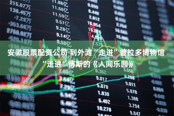 安徽股票配资公司 到外滩“走进”普拉多博物馆 “走进”博斯的《人间乐园》