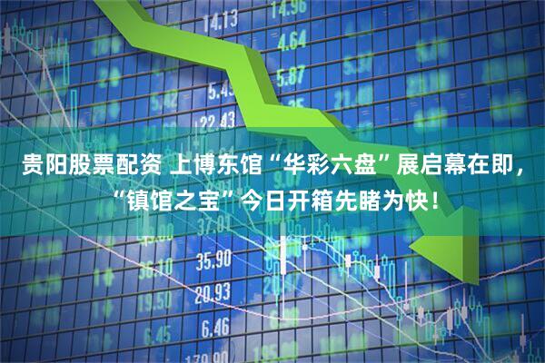 贵阳股票配资 上博东馆“华彩六盘”展启幕在即，“镇馆之宝”今日开箱先睹为快！