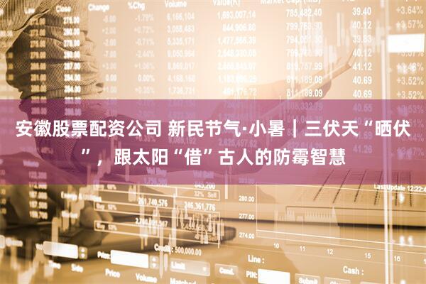 安徽股票配资公司 新民节气·小暑｜三伏天“晒伏”，跟太阳“借”古人的防霉智慧