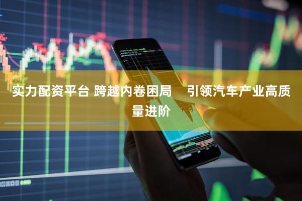 实力配资平台 跨越内卷困局    引领汽车产业高质量进阶