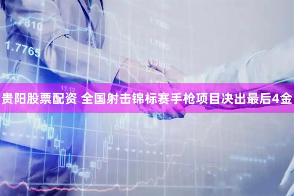 贵阳股票配资 全国射击锦标赛手枪项目决出最后4金