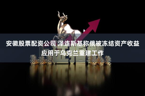 安徽股票配资公司 泽连斯基称俄被冻结资产收益应用于乌克兰重建工作