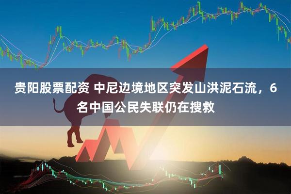 贵阳股票配资 中尼边境地区突发山洪泥石流，6名中国公民失联仍在搜救