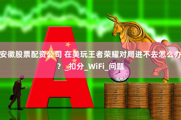 安徽股票配资公司 在美玩王者荣耀对局进不去怎么办？_扣分_WiFi_问题