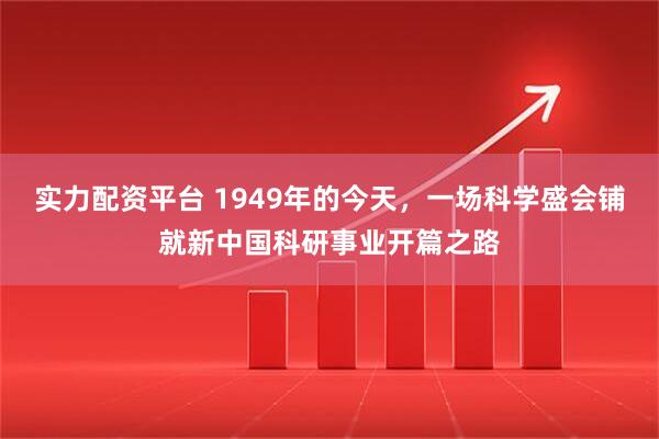 实力配资平台 1949年的今天，一场科学盛会铺就新中国科研事业开篇之路
