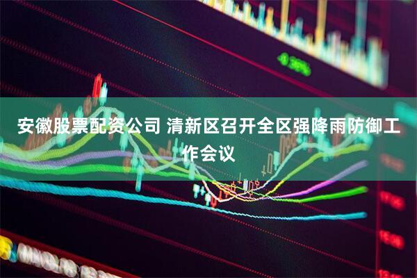 安徽股票配资公司 清新区召开全区强降雨防御工作会议