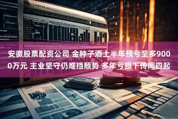 安徽股票配资公司 金种子酒上半年预亏至多9000万元 主业坚守仍难挡颓势 多年亏损下传闻四起