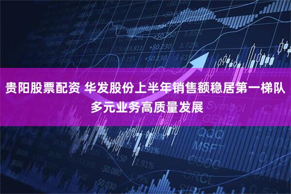 贵阳股票配资 华发股份上半年销售额稳居第一梯队 多元业务高质量发展