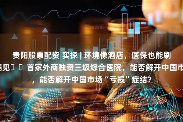 贵阳股票配资 实探 | 环境像酒店，医保也能刷，打破“昂贵”偏见⋯⋯首家外商独资三级综合医院，能否解开中国市场“亏损”症结？