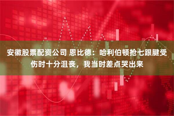 安徽股票配资公司 恩比德：哈利伯顿抢七跟腱受伤时十分沮丧，我当时差点哭出来