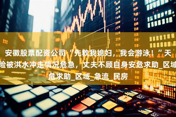 安徽股票配资公司 “先救我媳妇，我会游泳！”天津一对夫妻险被洪水冲走情况危急，丈夫不顾自身安危求助_区域_急流_民房