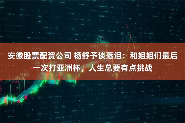 安徽股票配资公司 杨舒予谈落泪：和姐姐们最后一次打亚洲杯，人生总要有点挑战