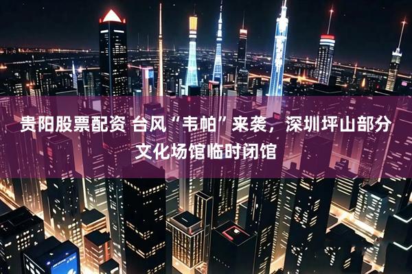 贵阳股票配资 台风“韦帕”来袭，深圳坪山部分文化场馆临时闭馆