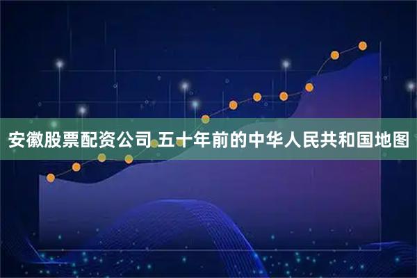 安徽股票配资公司 五十年前的中华人民共和国地图