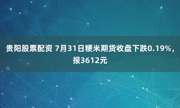 贵阳股票配资 7月31日粳米期货收盘下跌0.19%，报3612元