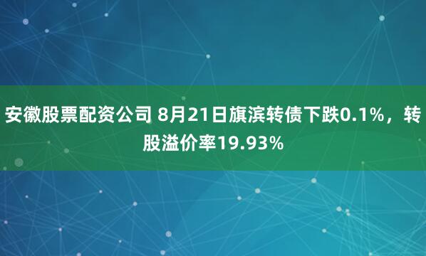 安徽股票配资公司 8月21日旗滨转债下跌0.1%，转股溢价率19.93%