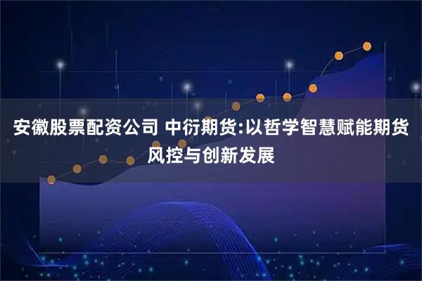 安徽股票配资公司 中衍期货:以哲学智慧赋能期货风控与创新发展
