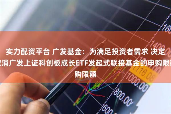 实力配资平台 广发基金：为满足投资者需求 决定取消广发上证科创板成长ETF发起式联接基金的申购限额