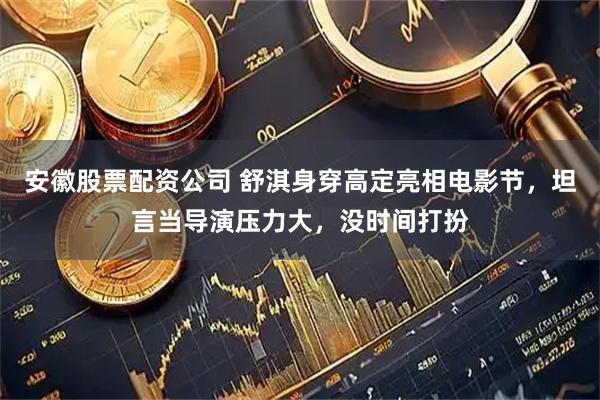 安徽股票配资公司 舒淇身穿高定亮相电影节，坦言当导演压力大，没时间打扮