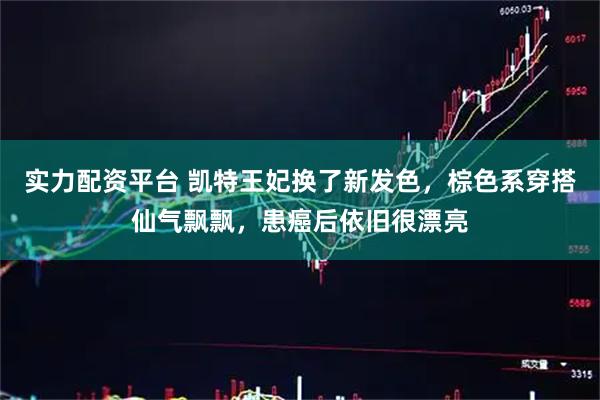 实力配资平台 凯特王妃换了新发色，棕色系穿搭仙气飘飘，患癌后依旧很漂亮