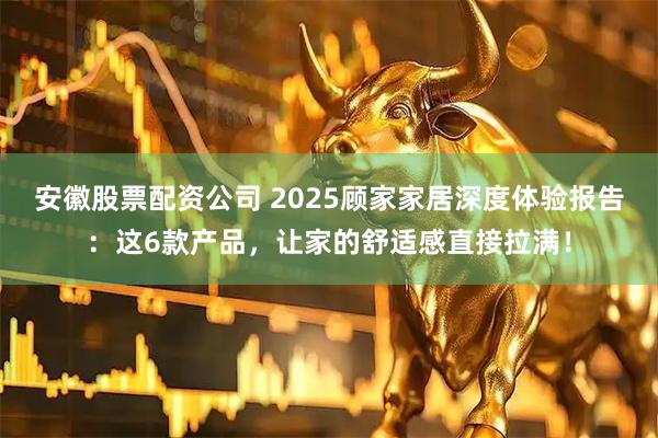 安徽股票配资公司 2025顾家家居深度体验报告：这6款产品，让家的舒适感直接拉满！