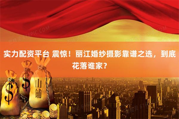 实力配资平台 震惊！丽江婚纱摄影靠谱之选，到底花落谁家？