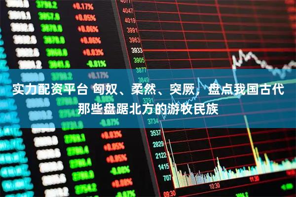 实力配资平台 匈奴、柔然、突厥，盘点我国古代那些盘踞北方的游牧民族