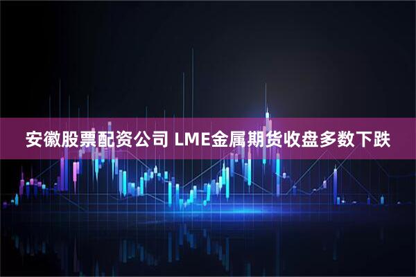 安徽股票配资公司 LME金属期货收盘多数下跌