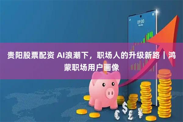 贵阳股票配资 AI浪潮下，职场人的升级新路｜鸿蒙职场用户画像