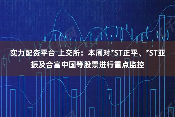 实力配资平台 上交所：本周对*ST正平、*ST亚振及合富中国等股票进行重点监控