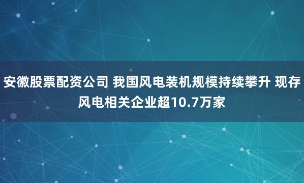 安徽股票配资公司 我国风电装机规模持续攀升 现存风电相关企业超10.7万家