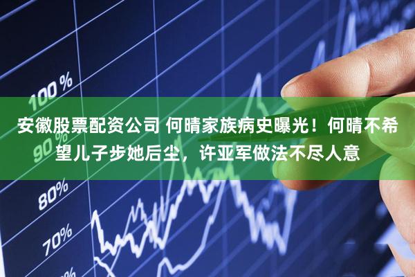 安徽股票配资公司 何晴家族病史曝光！何晴不希望儿子步她后尘，许亚军做法不尽人意