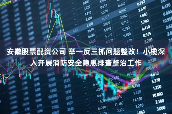 安徽股票配资公司 举一反三抓问题整改！小榄深入开展消防安全隐患排查整治工作